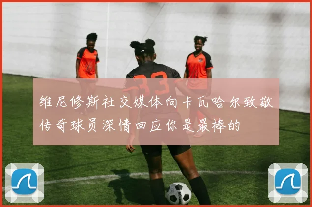 维尼修斯社交媒体向卡瓦哈尔致敬传奇球员深情回应你是最棒的