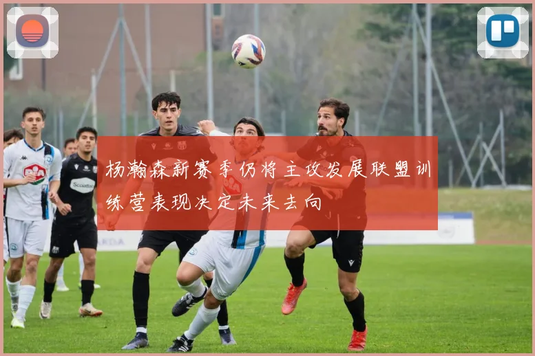 杨瀚森新赛季仍将主攻发展联盟训练营表现决定未来去向
