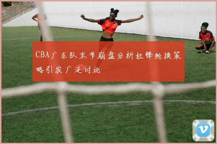 CBA广东队末节崩盘分析杜锋轮换策略引发广泛讨论
