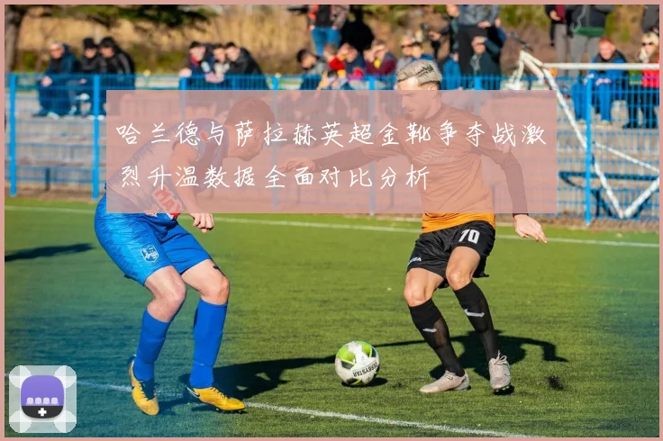 哈兰德与萨拉赫英超金靴争夺战激烈升温数据全面对比分析