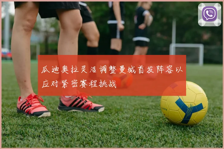 瓜迪奥拉灵活调整曼城首发阵容以应对紧密赛程挑战