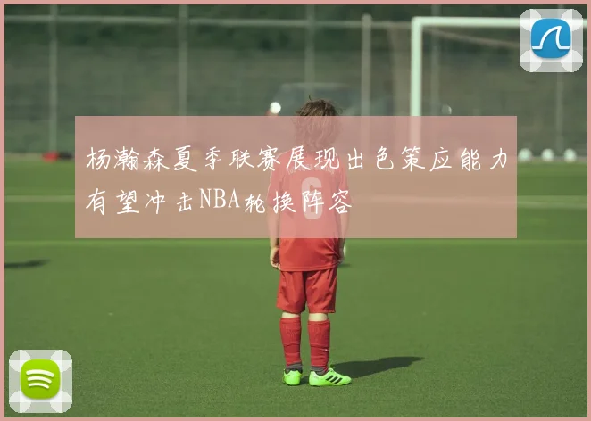 杨瀚森夏季联赛展现出色策应能力有望冲击NBA轮换阵容