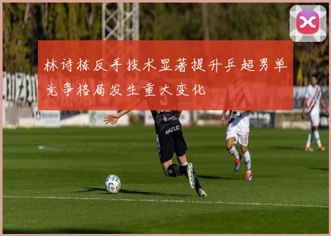 林诗栋反手技术显著提升乒超男单竞争格局发生重大变化