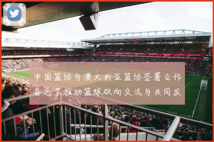 中国篮协与澳大利亚篮协签署合作备忘录推动篮球双向交流与共同发展