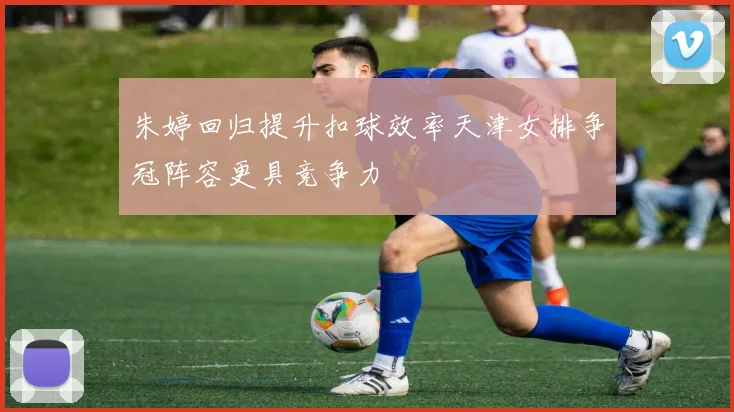 朱婷回归提升扣球效率天津女排争冠阵容更具竞争力