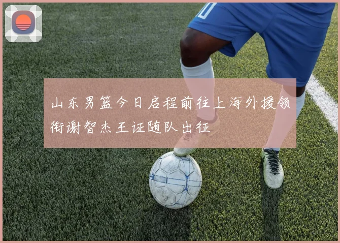 山东男篮今日启程前往上海外援领衔谢智杰王证随队出征
