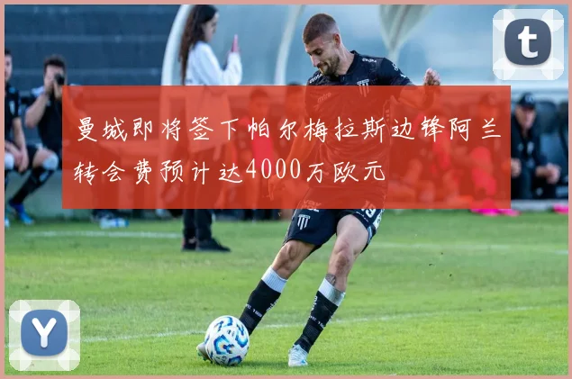 曼城即将签下帕尔梅拉斯边锋阿兰转会费预计达4000万欧元