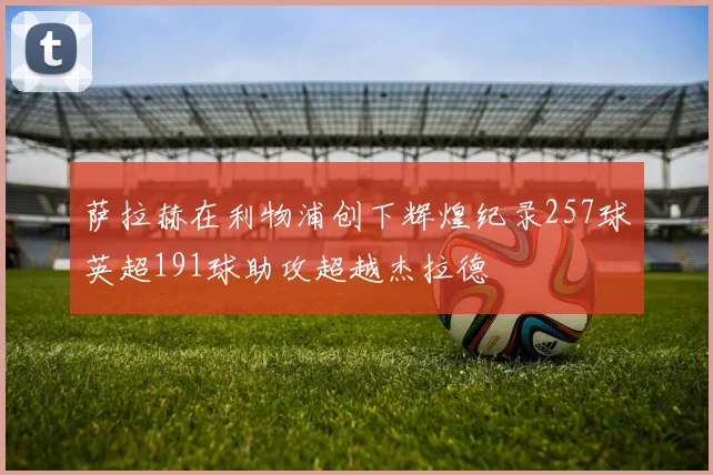 萨拉赫在利物浦创下辉煌纪录257球英超191球助攻超越杰拉德