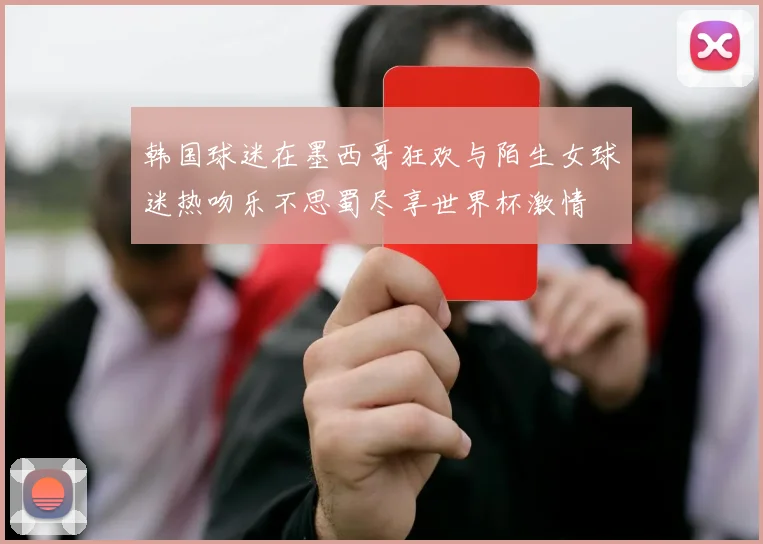 韩国球迷在墨西哥狂欢与陌生女球迷热吻乐不思蜀尽享世界杯激情