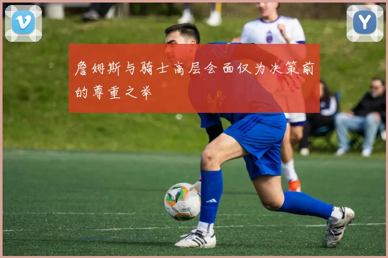 詹姆斯与骑士高层会面仅为决策前的尊重之举