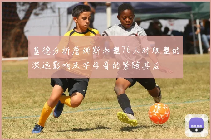 基德分析詹姆斯加盟76人对联盟的深远影响及字母哥的紧随其后